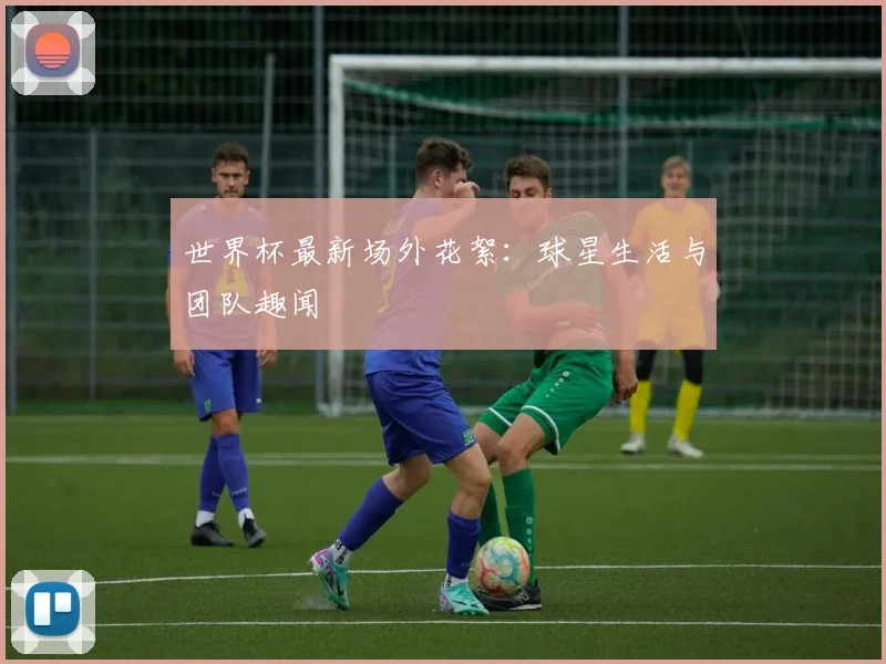 世界杯最新场外花絮:球星生活与团队趣闻