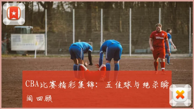 CBA比赛精彩集锦:五佳球与绝杀瞬间回顾