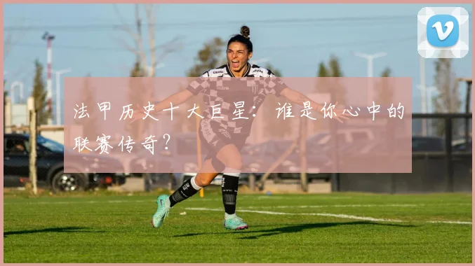 法甲历史十大巨星：谁是你心中的联赛传奇？