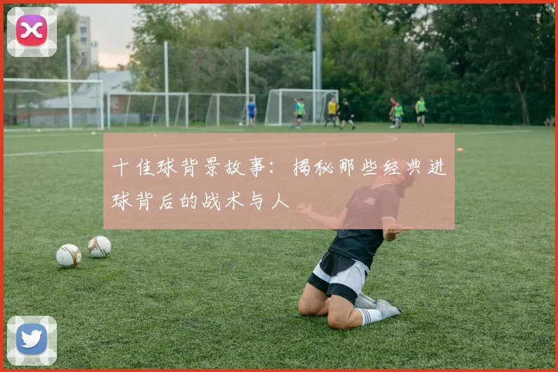 十佳球背景故事:揭秘那些经典进球背后的战术与人