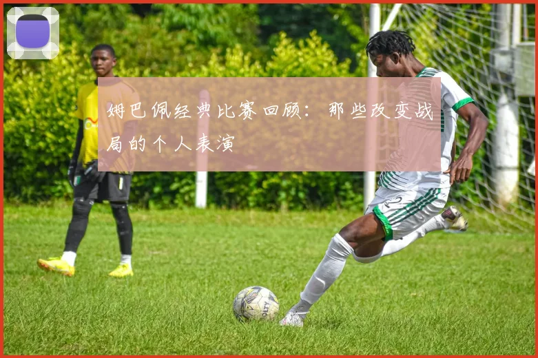 姆巴佩经典比赛回顾:那些改变战局的个人表演