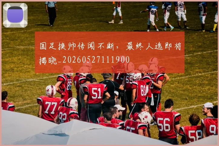 国足换帅传闻不断，最终人选即将揭晓_20260527111900