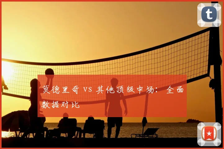 莫德里奇 vs 其他顶级中场:全面数据对比