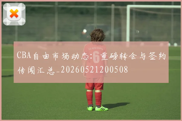 CBA自由市场动态:重磅转会与签约传闻汇总_20260521200508