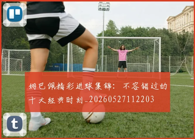 姆巴佩精彩进球集锦：不容错过的十大经典时刻_20260527112203