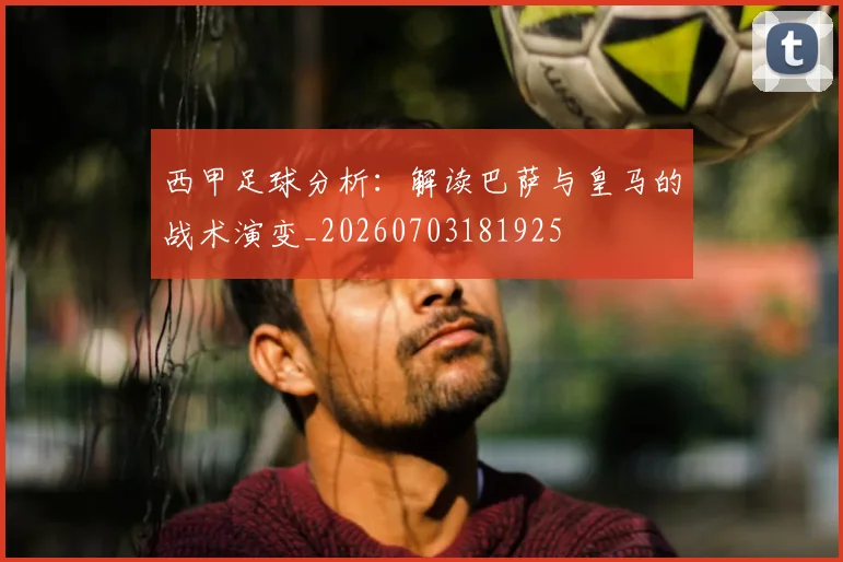 西甲足球分析：解读巴萨与皇马的战术演变_20260703181925