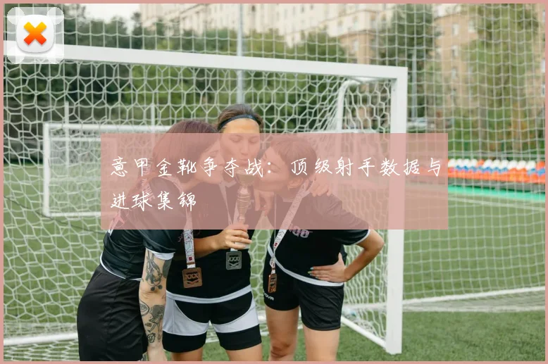 意甲金靴争夺战:顶级射手数据与进球集锦