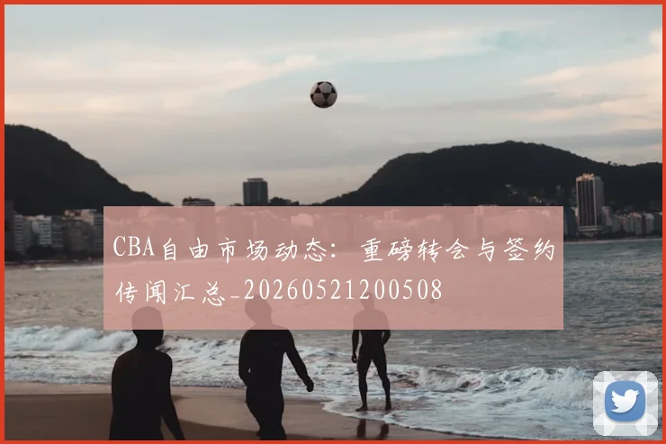 CBA自由市场动态:重磅转会与签约传闻汇总_20260521200508