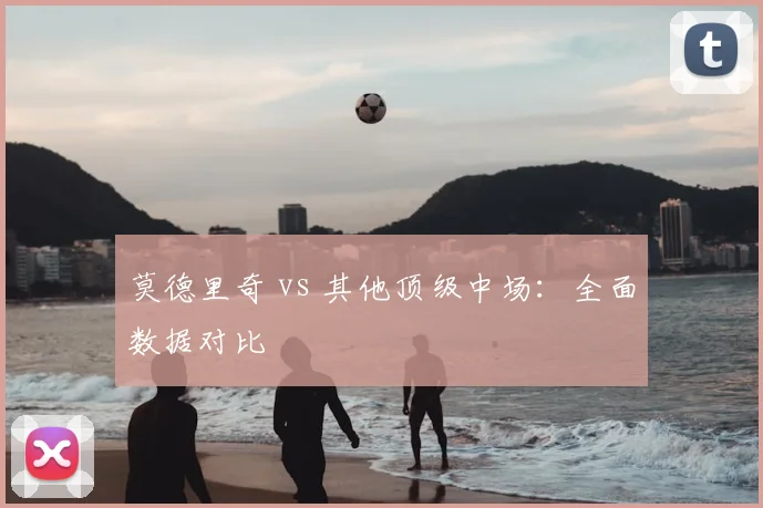 莫德里奇 vs 其他顶级中场:全面数据对比