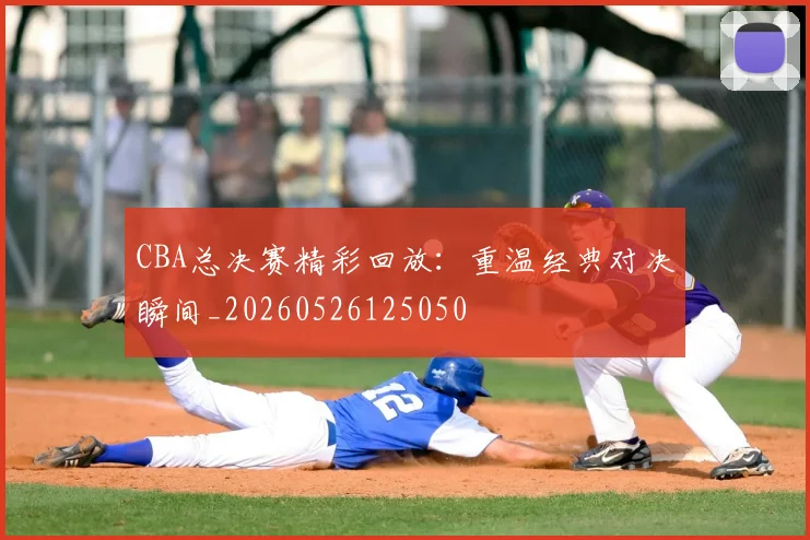 CBA总决赛精彩回放:重温经典对决瞬间_20260526125050