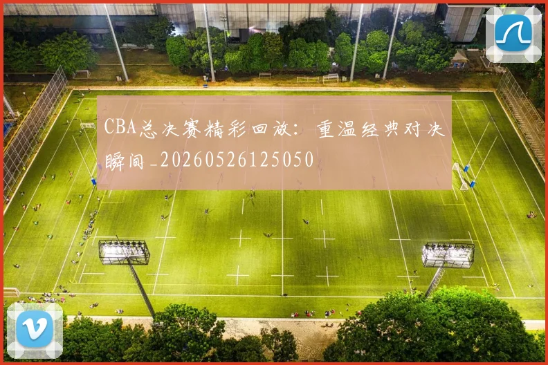 CBA总决赛精彩回放:重温经典对决瞬间_20260526125050
