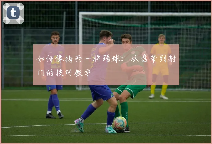 如何像梅西一样踢球:从盘带到射门的技巧教学